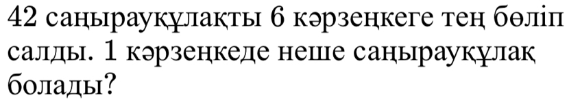 42 саныраукулакты 6 кэрзенкеге тен бθліп 
салды. 1кэрзенкеде неше саныраукулак 
болады?