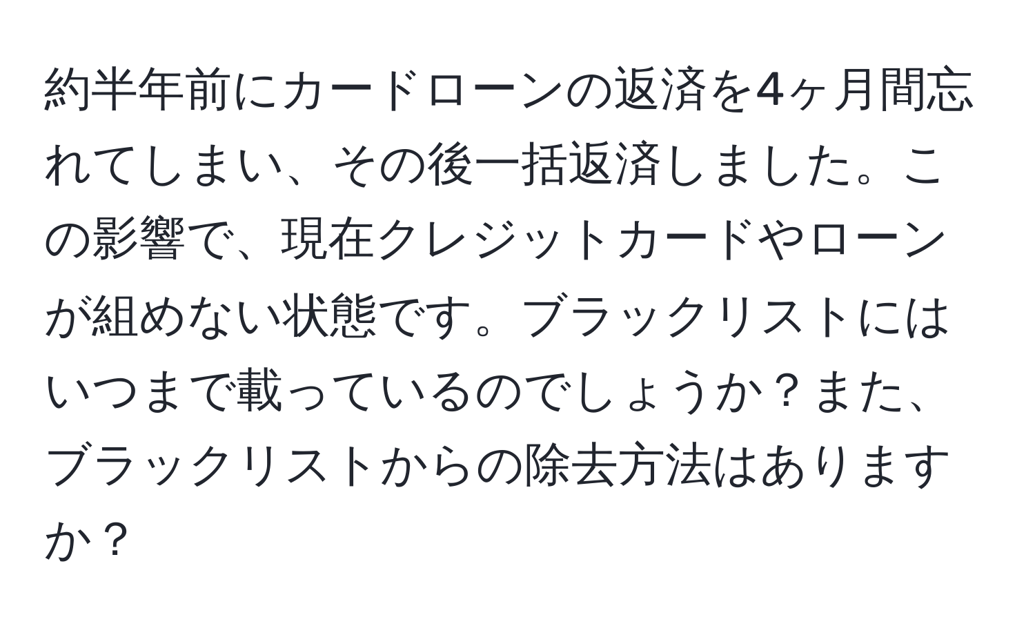 約半年前にカードローンの返済を4ヶ月間忘れてしまい、その後一括返済しました。この影響で、現在クレジットカードやローンが組めない状態です。ブラックリストにはいつまで載っているのでしょうか？また、ブラックリストからの除去方法はありますか？