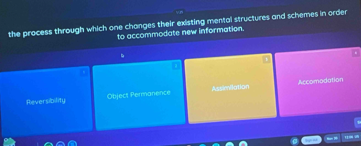 1/25
the process through which one changes their existing mental structures and schemes in order
to accommodate new information.
D
4
3
2
1
Reversibility Object Permanence Assimilation Accomodation
Sign outl Nov 30 12:06 US