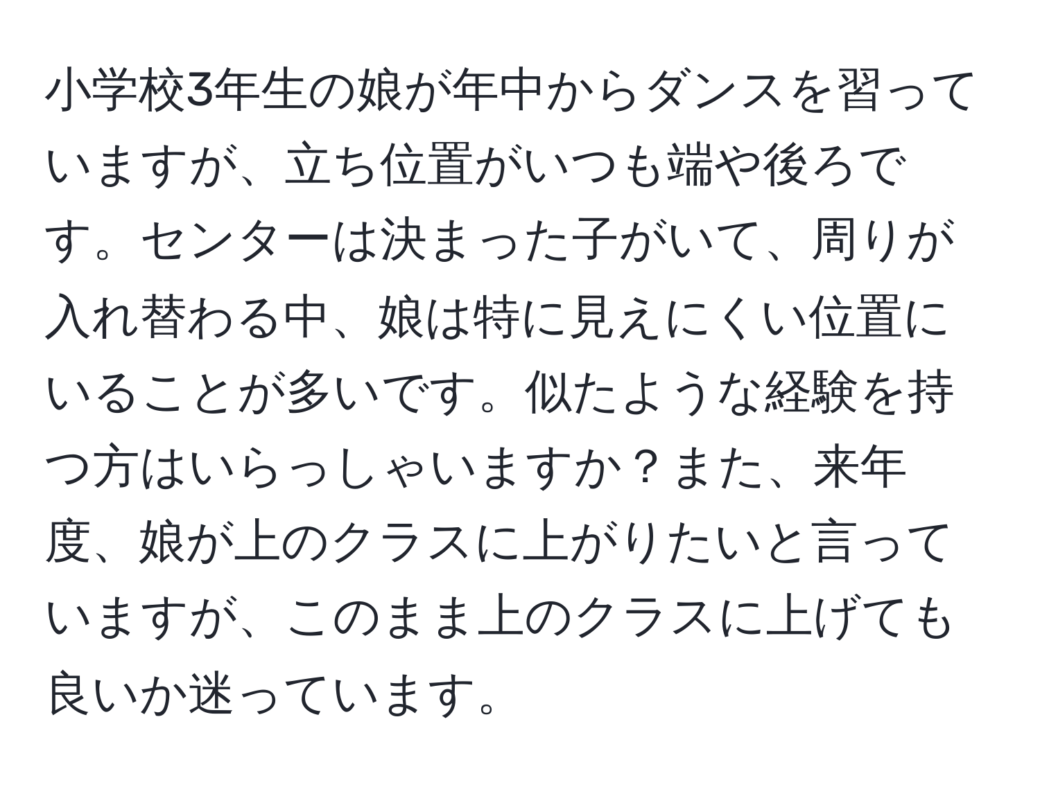 小学校3年生の娘が年中からダンスを習っていますが、立ち位置がいつも端や後ろです。センターは決まった子がいて、周りが入れ替わる中、娘は特に見えにくい位置にいることが多いです。似たような経験を持つ方はいらっしゃいますか？また、来年度、娘が上のクラスに上がりたいと言っていますが、このまま上のクラスに上げても良いか迷っています。