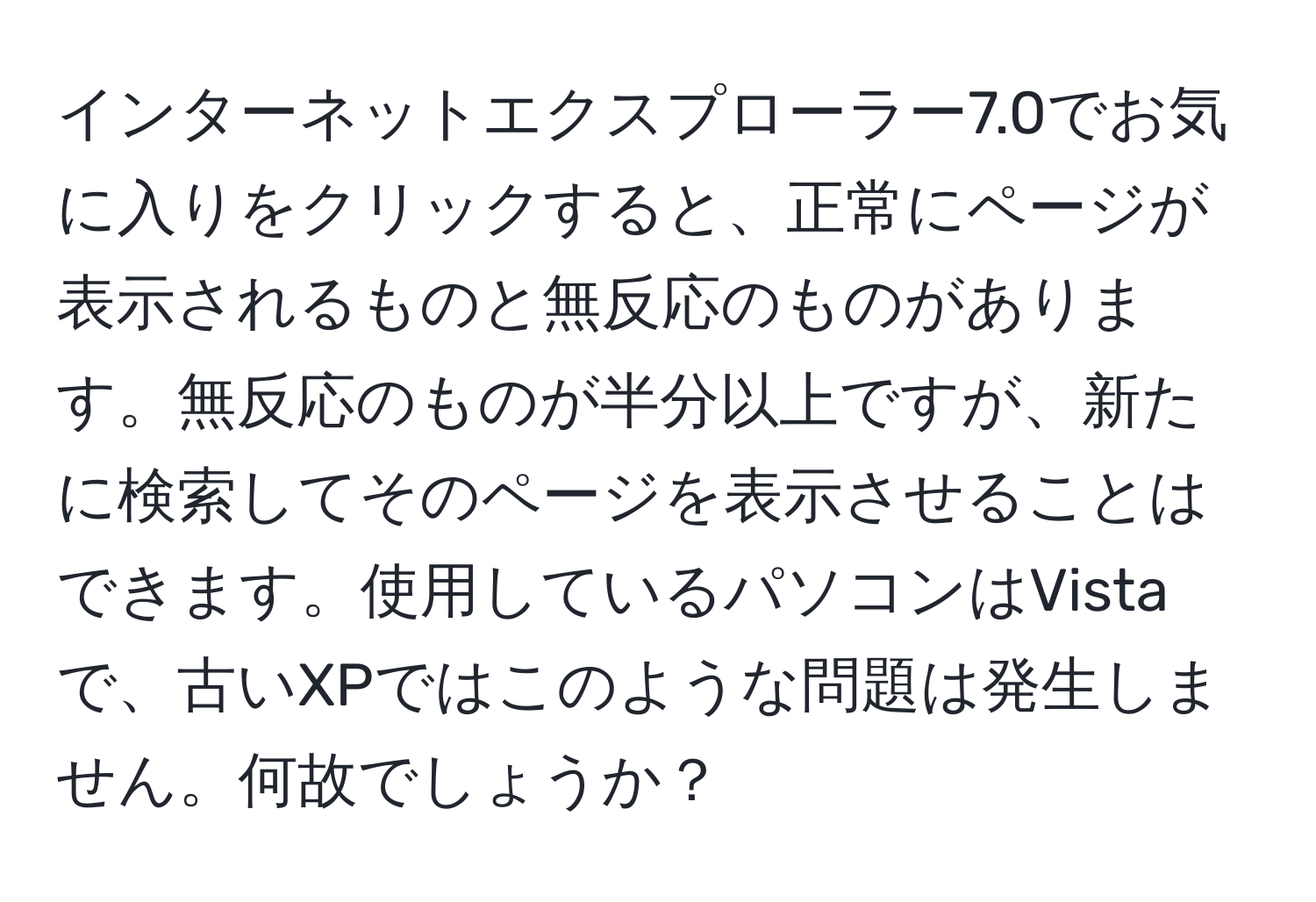 インターネットエクスプローラー7.0でお気に入りをクリックすると、正常にページが表示されるものと無反応のものがあります。無反応のものが半分以上ですが、新たに検索してそのページを表示させることはできます。使用しているパソコンはVistaで、古いXPではこのような問題は発生しません。何故でしょうか？