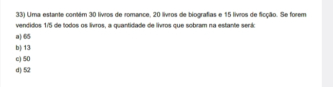 Uma estante contém 30 livros de romance, 20 livros de biografias e 15 livros de ficção. Se forem
vendidos 1/5 de todos os livros, a quantidade de livros que sobram na estante será:
a) 65
b) 13
c) 50
d) 52