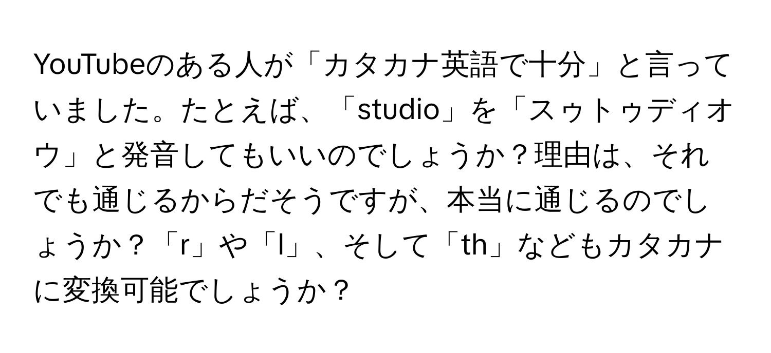 YouTubeのある人が「カタカナ英語で十分」と言っていました。たとえば、「studio」を「スゥトゥディオウ」と発音してもいいのでしょうか？理由は、それでも通じるからだそうですが、本当に通じるのでしょうか？「r」や「l」、そして「th」などもカタカナに変換可能でしょうか？