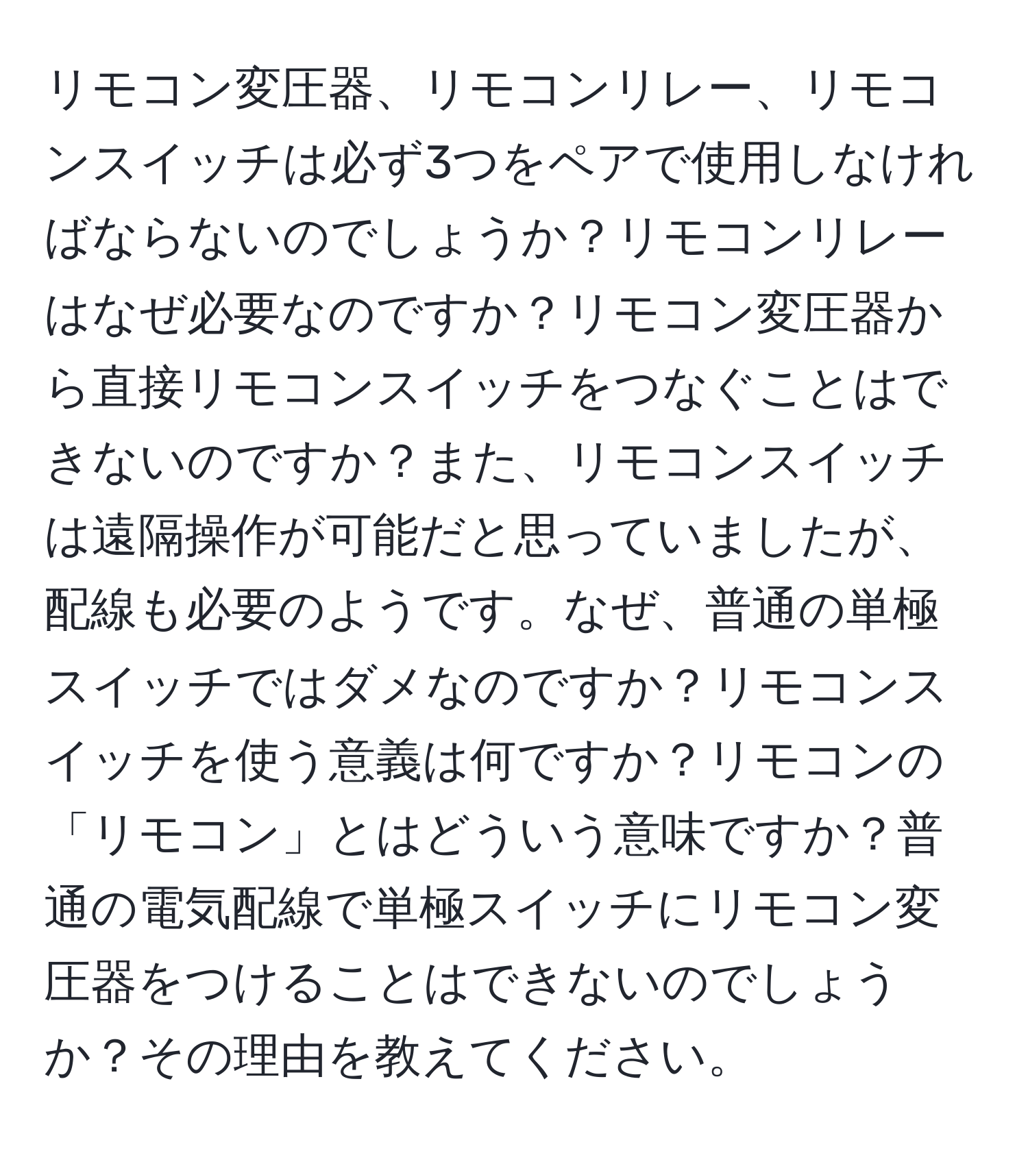 リモコン変圧器、リモコンリレー、リモコンスイッチは必ず3つをペアで使用しなければならないのでしょうか？リモコンリレーはなぜ必要なのですか？リモコン変圧器から直接リモコンスイッチをつなぐことはできないのですか？また、リモコンスイッチは遠隔操作が可能だと思っていましたが、配線も必要のようです。なぜ、普通の単極スイッチではダメなのですか？リモコンスイッチを使う意義は何ですか？リモコンの「リモコン」とはどういう意味ですか？普通の電気配線で単極スイッチにリモコン変圧器をつけることはできないのでしょうか？その理由を教えてください。