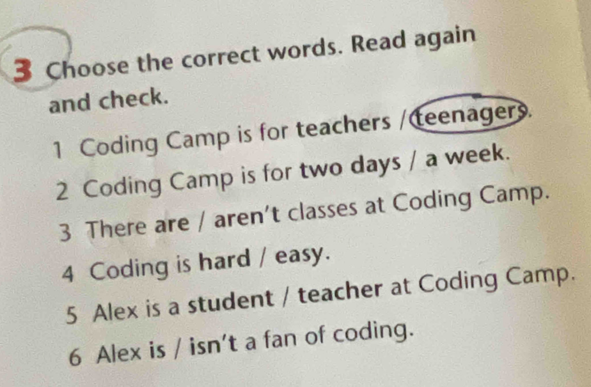 Choose the correct words. Read again 
and check. 
1 Coding Camp is for teachers / teenagers. 
2 Coding Camp is for two days / a week. 
3 There are / aren't classes at Coding Camp. 
4 Coding is hard / easy. 
5 Alex is a student / teacher at Coding Camp. 
6 Alex is / isn't a fan of coding.