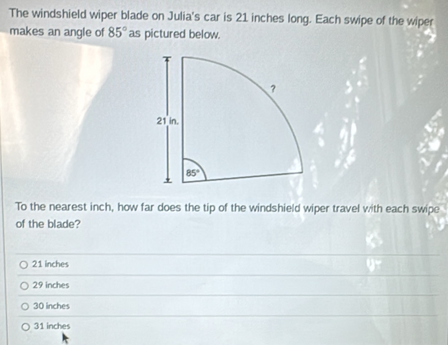 The windshield wiper blade on Julia's car is 21 inches long. Each swipe of the wiper
makes an angle of 85° as pictured below.
To the nearest inch, how far does the tip of the windshield wiper travel with each swipe
of the blade?
21 inches
29 inches
30 inches
31 inches