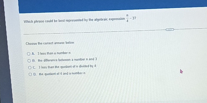 Which phrase could be best represented by the algebraic expression  n/4 -3 ?
Choose the correct answer below
A. 3 less than a number n
B. the difference between a number n and 3
C. 3 less than the quotient of n divided by 4
D. the quotient of 4 and a number n