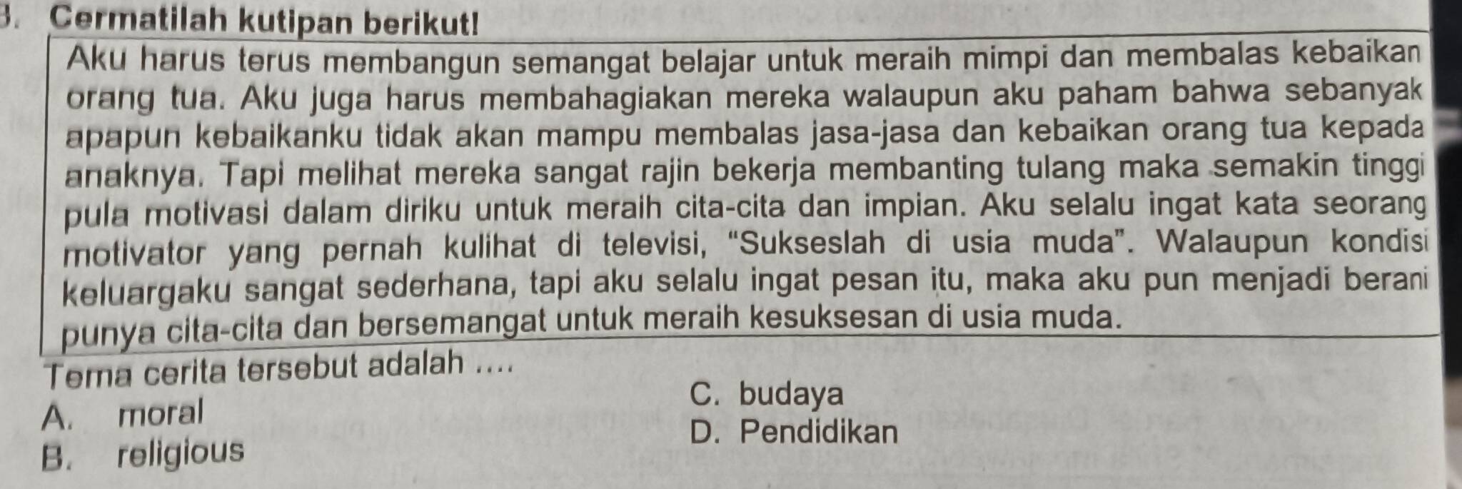 Cermatilah kutipan berikut!
Aku harus terus membangun semangat belajar untuk meraih mimpi dan membalas kebaikan
orang tua. Aku juga harus membahagiakan mereka walaupun aku paham bahwa sebanyak
apapun kebaikanku tidak akan mampu membalas jasa-jasa dan kebaikan orang tua kepada
anaknya. Tapi melihat mereka sangat rajin bekerja membanting tulang maka semakin tinggi
pula motivasi dalam diriku untuk meraih cita-cita dan impian. Aku selalu ingat kata seorang
motivator yang pernah kulihat di televisi, “Sukseslah di usia muda”. Walaupun kondisi
keluargaku sangat sederhana, tapi aku selalu ingat pesan itu, maka aku pun menjadi berani
punya cita-cita dan bersemangat untuk meraih kesuksesan di usia muda.
Tema cerita tersebut adalah ....
A. moral
C. budaya
B. religious
D. Pendidikan