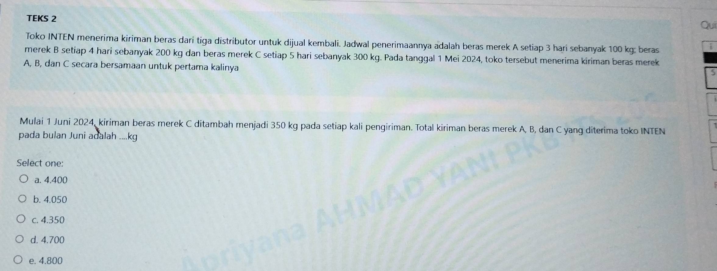 TEKS 2 Qui
Toko INTEN menerima kiriman beras dari tiga distributor untuk dijual kembali. Jadwal penerimaannya adalah beras merek A setiap 3 hari sebanyak 100 kg; beras
i
merek B setiap 4 hari sebanyak 200 kg dan beras merek C setiap 5 hari sebanyak 300 kg. Pada tanggal 1 Mei 2024, toko tersebut menerima kiriman beras merek
A, B, dan C secara bersamaan untuk pertama kalinya
5
Mulai 1 Juni 2024, kiriman beras merek C ditambah menjadi 350 kg pada setiap kali pengiriman. Total kiriman beras merek A, B, dan C yang diterima toko INTEN
pada bulan Juni adalah .... kg
Select one:
a. 4.400
b. 4.050
c. 4.350
d. 4.700
e. 4.800