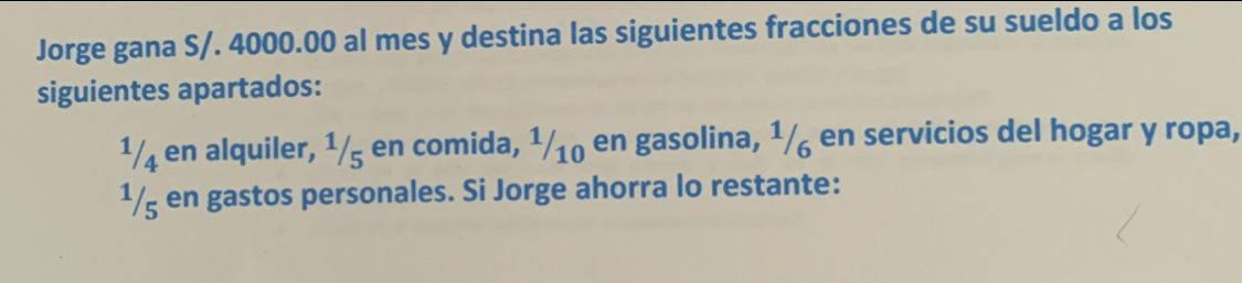 Jorge gana S/. 4000.00 al mes y destina las siguientes fracciones de su sueldo a los 
siguientes apartados:
1/4 en alquiler, 1/5 en comida, 1/10 en gasolina, 1/ en servicios del hogar y ropa,
1/g en gastos personales. Si Jorge ahorra lo restante: