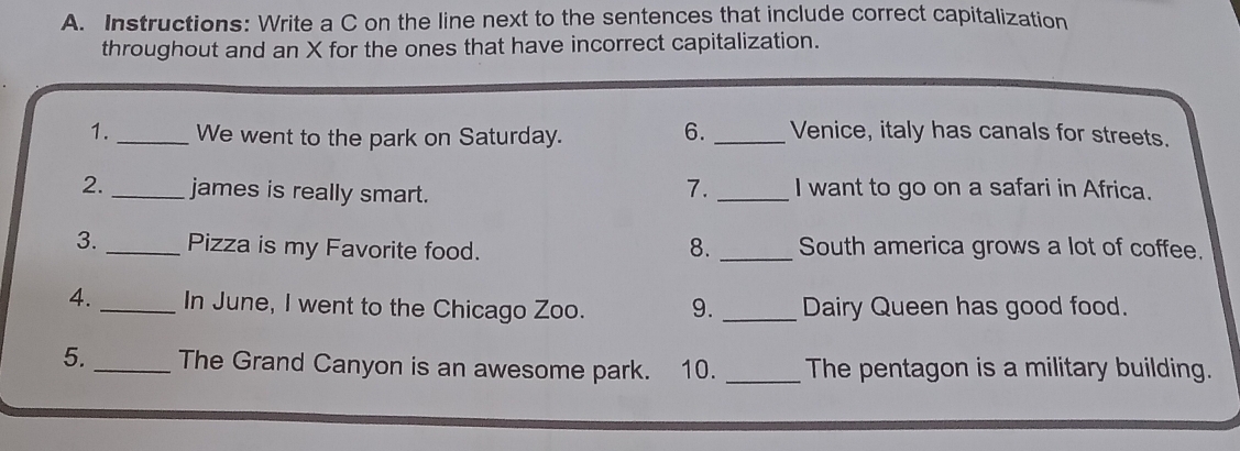 Instructions: Write a C on the line next to the sentences that include correct capitalization 
throughout and an X for the ones that have incorrect capitalization. 
1._ We went to the park on Saturday. 
6. _Venice, italy has canals for streets. 
7. 
2._ james is really smart. _I want to go on a safari in Africa. 
3. _Pizza is my Favorite food. 8. _South america grows a lot of coffee. 
4. _In June, I went to the Chicago Zoo. 9._ Dairy Queen has good food. 
5. _The Grand Canyon is an awesome park. 10. _The pentagon is a military building.