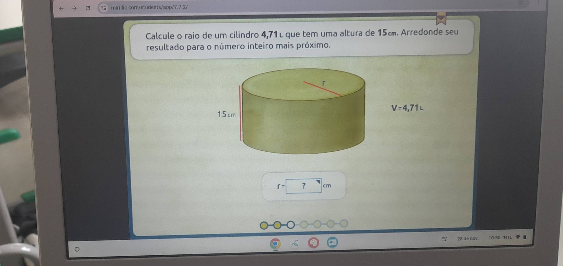 Calcule o raio de um cilindro 4,71L que tem uma altura de 15c. Arredonde seu 
resultado para o número inteiro mais próximo.
V=4,71L
r=? cm
28 de nov. 10:50 INTL i