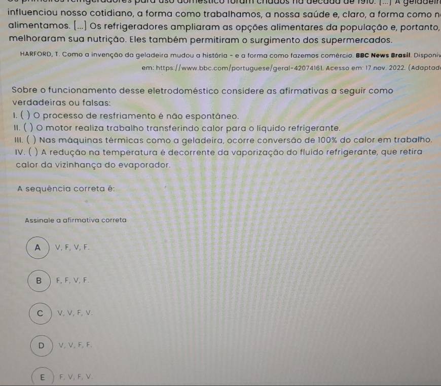 domestico foram chados na decdda de 1910. (...) A gelddelr
influenciou nosso cotidiano, a forma como trabalhamos, a nossa saúde e, claro, a forma como n
alimentamos. [...] Os refrigeradores ampliaram as opções alimentares da população e, portanto,
melhoraram sua nutrição. Eles também permitiram o surgimento dos supermercados.
HARFORD, T. Como a invenção da geladeira mudou a história - e a forma como fazemos comércio. BBC News Brasil. Disponía
em: https://www.bbc.com/portuguese/geral-42074161. Acesso em: 17 nov. 2022. (Adaptad
Sobre o funcionamento desse eletrodoméstico considere as afirmativas a seguir como
verdadeiras ou falsas:
1. ( ) O processo de resfriamento é não espontâneo.
II. ( ) O motor realiza trabalho transferindo calor para o liquido refrigerante.
III. ( ) Nas máquinas térmicas como a geladeira, ocorre conversão de 100% do calor em trabalho.
IV. ( ) A redução na temperatura é decorrente da vaporização do fluido refrigerante, que retira
calor da vizinhança do evaporador.
A sequência correta é:
Assinale a afirmativa correta
A  V, F, V, F.
B  F, F, V, F.
C  V, V, F, V.
D  V, V, F, F.
E  F, V, F, V.