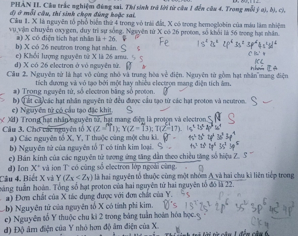 80,112.
PHÀN II. Câu trắc nghiệm đúng sai. Thí sinh trã lời từ câu 1 đến câu 4. Trong mỗi ý a), b), c),
d) ở mỗi câu, thí sinh chọn đúng hoặc sai.
Câu 1. X là nguyên tố phổ biển thứ 4 trong vỏ trái đất, X có trong hemoglobin của máu làm nhiệm
vụ vận chuyển oxygen, duy trì sự sống. Nguyên tử X có 26 proton, số khối là 56 trong hạt nhân.
a) X có điện tích hạt nhân la+2 、
b) X có 26 neutron trong hạt nhân.
c) Khối lượng nguyên tử X là 26 amu.
d) X có 26 electron ở vỏ nguyên tử.
Câu 2. Nguyên tử là hạt vô cùng nhỏ và trung hòa về điện. Nguyên tử gồm hạt nhân mang điện
tích dương và vỏ tạo bởi một hay nhiều electron mang điện tích âm.
a) Trong nguyên tử, số electron bằng số proton.
b) (ất cả các hạt nhân nguyên tử đều được cầu tạo từ các hạt proton và neutron.
c) Nguyên tử có cấu tạo đặc khít.
Xd) Trong hạt nhân nguyên tử, hạt mang điện là proton và electron.'
Câu 3. Chó các nguyên tổ X(Z=11);Y(Z=13);T(Z=17).
a) Các nguyên tổ X, Y, T thuộc cùng một chu kì.
b) Nguyên tử của nguyên tố T có tính kim loại.
c) Bán kính của các nguyên tử tương ứng tăng dần theo chiều tăng số hiệu Z.
d) Ion X* và ion T có cùng số electron lớp ngoài cùng.
Câu 4. Biết X và Y(Z_X là hai nguyên tố thuộc cùng một nhóm A và hai chu kì liên tiếp trong
bảng tuần hoàn. Tổng số hạt proton của hai nguyên tử hai nguyên tổ đó là 22.
a) Đơn chất của X tác dụng được với đơn chất của Y.
(b) Nguyên tử của nguyên tố X có tính phi kim.
c)  Nguyên tố Y thuộc chu kì 2 trong bảng tuần hoàn hóa học.
d) Độ âm điện của Y nhỏ hơn độ âm điện của X.
từ  câu 1 đến câu 6