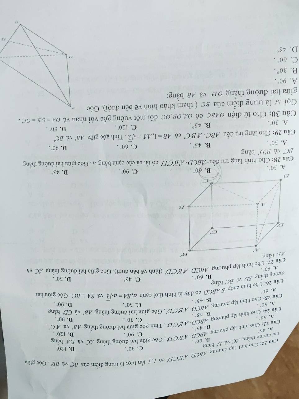 Cho hình lập phương AB CD. A'B'C'D' có 1,J lần lượt là trung điểm của BC và BB' Góc giữa
C. 30°. D.
B. 60°. bǎng
hai đường thắng AC và IJb àng
Câu 23: Cho hình lập phương ABCD · A'B'C'D'. Góc giữa hai đường thẳng AC và DA' 120°.
C. 90°. D. 120°.
A. 45°·
B. 45°.
C. 30°. D. 90°.
Câu 24: Cho hình lập phương ABCD · A 'B'C'D'. Tính góc giữa hai đường thẳng AB' và A'C'.
A. 60°·
B. 45°.. Góc giữa hai đường thắng
B. 45°. AB' và CD' bằng
A. 60°. C. 30°. D. 90°.
Câu 25 :: Cho hình lập phương ABCD. A'B'C'D'
A. 60°.
Câu 26: Cho hình chóp S.ABCD có đáy là hình thoi cạnh
đường thẳng SD và BC bằng a,SA=asqrt(3) và SA⊥ BC. Góc giữa hai
B. 60°.
C. 45°. D. 30°.
A. 90°.
Câu 27: Cho hình lập phương ABCD· A'B'C'D' (hình vẽ bên dưới). Góc giữa hai đường thẳng AC và
A. 30°.
B. 60°. C. 90°. D. 45°.
Câu 28: Cho hình lăng trụ đều ABCD· A'B'C ''D' có tất cả các cạnh bằng a. Góc giữa hai đường thẳng
BC' và B'D' bằng
B.
A. 30°. 45°. C. 60°.
D. 90°.
Câu 29: Cho lăng trụ đều ABC · A'B'C' có AB=1,AA'=sqrt(2).  Tính góc giữa AB' và BC'
A. 30°.
B. 45°. C. 120°. D. 60°.
Câu 30: Cho tứ diện OABC có OA,OB,OC đôi một vuông góc với nhau và OA=OB=OC.
Gọi M là trung điểm của BC ( tham khảo hình vẽ bên dưới). Góc 
giữa hai đường thắng OM và AB bằng:
A. 90°.
B. 30°.
C. 60°.
D. 45°