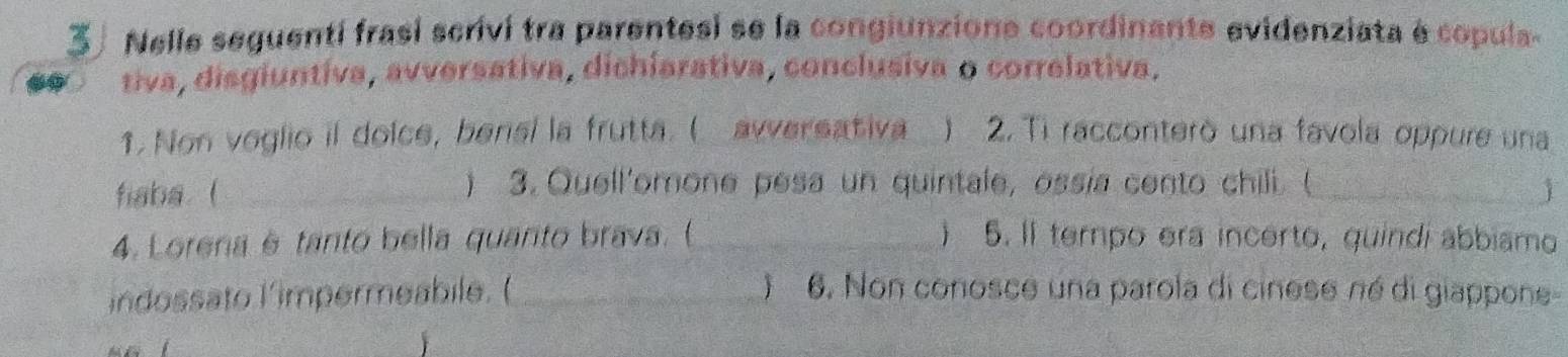 Nelle seguenti frasí scrivi tra parentesi se la congiunzione coordinante evidenziata é copula 
tiva, disgiuntiva, avversativa, dichiarativa, conclusiva o correlativa. 
1. Non veglio il doice, bensi la frutta. ( awversativa ) 2. Ti racconterò una favola oppure una 
) 3. Quell'omone pesa un quintale, ossía cento chili. ( 
fiaba. ( __1 
4. Lorena è tanto bella quanto brava. (_ j 5. Il terpo era incerto, quindí abbiamo 
índossato limpermeabile. ( _) 6. Non conosce una parola di cinese né di giappone-