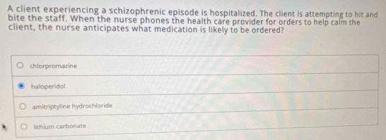 A client experiencing a schizophrenic episode is hospitalized. The client is attempting to hit and
bite the staff. When the nurse phones the health care provider for orders to help calm the
client, the nurse anticipates what medication is likely to be ordered?
chlorpromazine
haloperidol
amitriptyline hydrochloride
lithium carbonate