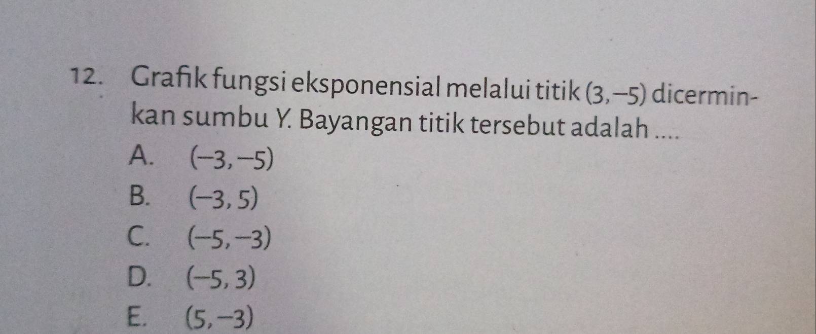 Grafık fungsi eksponensial melalui titik (3,-5) dicermin-
kan sumbu Y. Bayangan titik tersebut adalah ....
A. (-3,-5)
B. (-3,5)
C. (-5,-3)
D. (-5,3)
E. (5,-3)