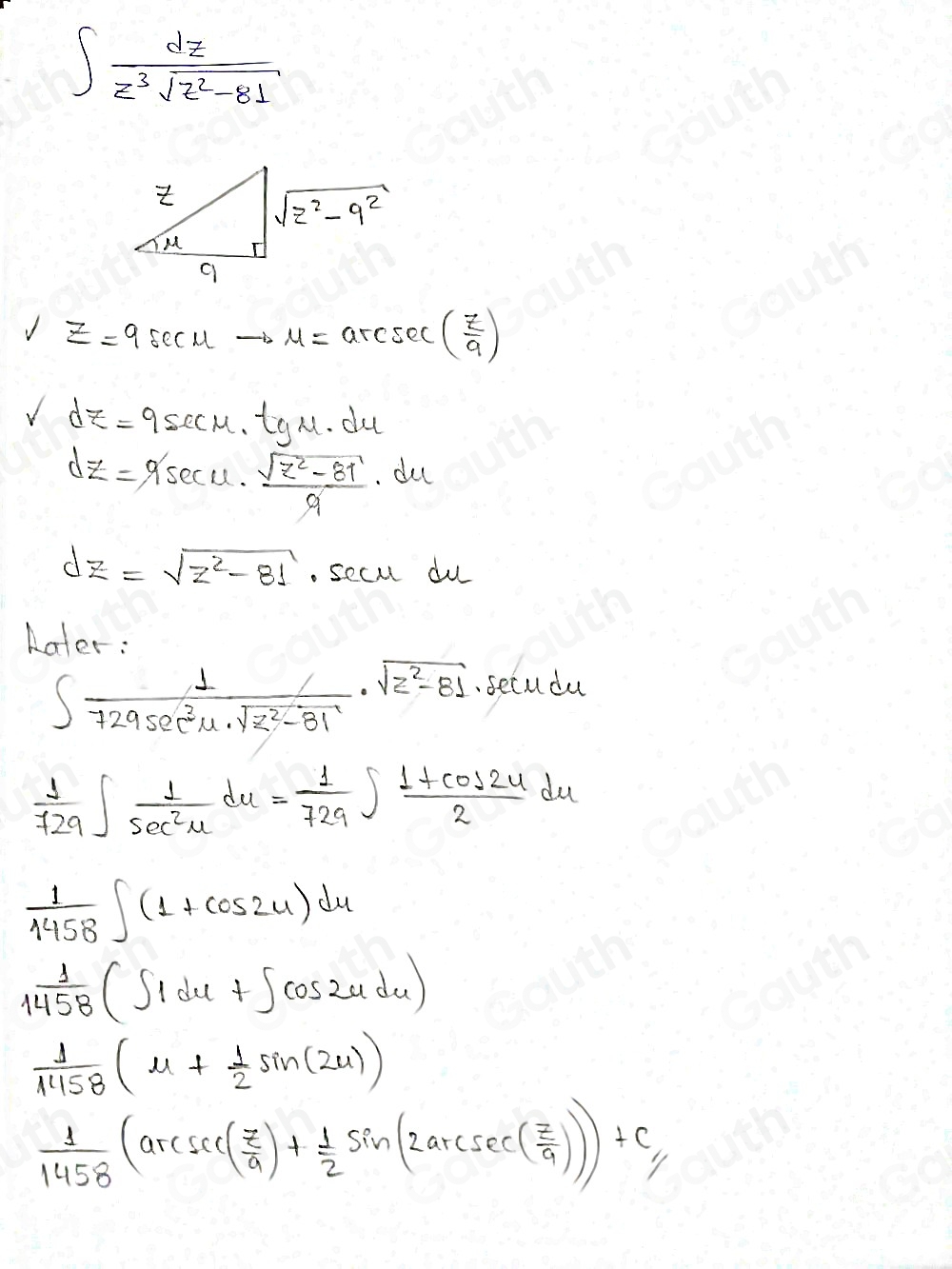 ∈t  dz/z^3sqrt(z^2-81) 
VZ=9sec Uto u=arcsec ( 7/9 )
Vdz=9sec u· tgu· du
dZ=9sec u·  (sqrt(z^2-81))/9 · du
dz=sqrt(z^2-81). secul du 
Aater:
∈t  1/729sec^2u· sqrt(z^2-81) · sqrt(z^2-81).secudu
 1/729 ∈t  1/sec^2u du= 1/729 ∈t  (1+cos 2u)/2 du
 1/1458 ∈t (1+cos 2u)du
 1/1458 (∈t 1du+∈t cos 2udu)
 1/1158 (u+ 1/2 sin (2u))
 1/1458 (arcsec ( π /9 )+ 1/2 sin (2arcsc ( π /9 ))+c_1/