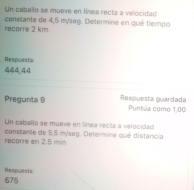 Un caballo se mueve en línea recta a velocidad 
constante de 4,5 m/seg. Determine en qué tiempo 
recorre 2 km
Respuesta:
444,44
Pregunta 9 
Respuesta guardada 
Puntúa como 1,00
Un caballo se mueve en línea recta a velocidad 
constante de 5,5 m/seg. Determine qué distancia 
recorre en 2.5 min
Respuesta:
675