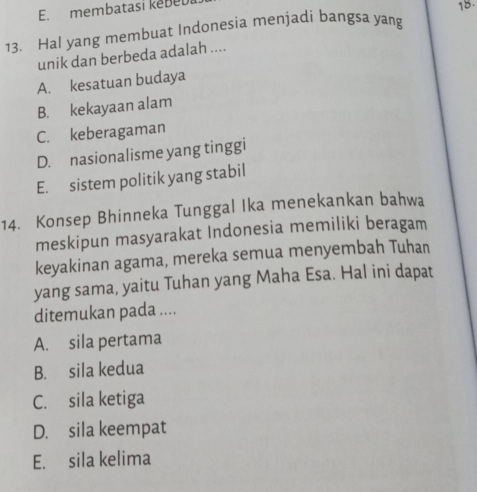 membatasi kebeD
18.
13. Hal yang membuat Indonesia menjadi bangsa yang
unik dan berbeda adalah ....
A. kesatuan budaya
B. kekayaan alam
C. keberagaman
D. nasionalisme yang tinggi
E. sistem politik yang stabil
14. Konsep Bhinneka Tunggal Ika menekankan bahwa
meskipun masyarakat Indonesia memiliki beragam
keyakinan agama, mereka semua menyembah Tuhan
yang sama, yaitu Tuhan yang Maha Esa. Hal ini dapat
ditemukan pada ....
A. sila pertama
B. sila kedua
C. sila ketiga
D. sila keempat
E. sila kelima