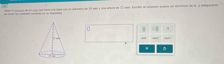 Hallar el volumen de un cono que tiene una base con un diámetro de 10 mm y una altura de 12 mm. Escribir el volumen exacto en términos de π, y asegurarse 
de incluir las unidades correctas en su respuesta.
 □ /□   ) □ /□   π
mm mm^2 mm^3
×
