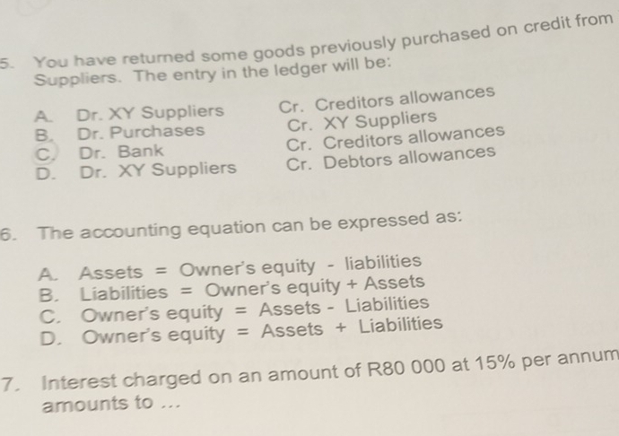 You have returned some goods previously purchased on credit from
Suppliers. The entry in the ledger will be:
A. Dr. XY Suppliers Cr. Creditors allowances
B. Dr. Purchases Cr. XY Suppliers
C. Dr. Bank Cr. Creditors allowances
D. Dr. XY Suppliers Cr. Debtors allowances
6. The accounting equation can be expressed as:
A. Assets = Owner's equity - liabilities
B. Liabilities = Owner's equity + Assets
C. Owner's equity = Assets - Liabilities
D. Owner's equity = Assets + Liabilities
7. Interest charged on an amount of R80 000 at 15% per annum
amounts to ...