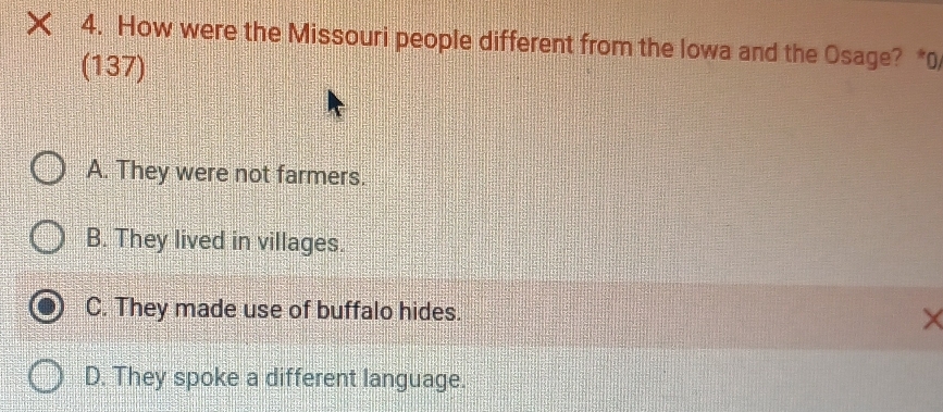 × 4. How were the Missouri people different from the Iowa and the Osage? *0
(137)
A. They were not farmers.
B. They lived in villages.
C. They made use of buffalo hides.
X
D. They spoke a different language.