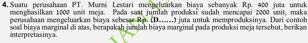 Suatu perusahaan PT. Murni Lestari mengeluarkan biaya sebanyak Rp. 400 juta untuk 
menghasilkan 1000 unit meja. Pada saat jumlah produksi sudah mencapai 2000 unit, maka 
perusahaan mengeluarkan biaya sebesar Rp. (D......) juta untuk memproduksinya. Dari contoh 
soal biaya marginal di atas, berapakah jumlah biaya marginal pada produksi meja tersebut, berikan 
interpretasinya.