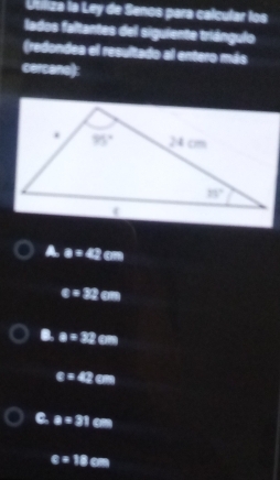 Utiliza la Ley de Senos para calcular los
lados faltantes del siguiente triángulo
(redondea el resultado al entero más
cercane):
a=42cm
x=32cm
a a=32cm
x=42cm
a=31cm
varepsilon =18cm