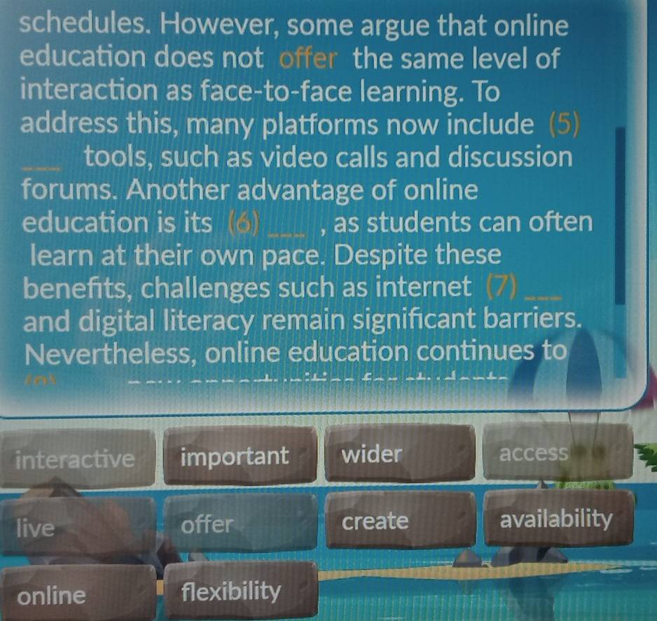 schedules. However, some argue that online
education does not offer the same level of
interaction as face-to-face learning. To
address this, many platforms now include (5)
_tools, such as video calls and discussion
forums. Another advantage of online
education is its (6)_ , as students can often
learn at their own pace. Despite these
benefits, challenges such as internet
_
and digital literacy remain significant barriers.
Nevertheless, online education continues to
interactive important wider access
live offer create availability
online flexibility