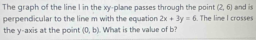 The graph of the line I in the xy -plane passes through the point (2,6) and is 
perpendicular to the line m with the equation 2x+3y=6. The line I crosses 
the y-axis at the point (0,b). What is the value of b?