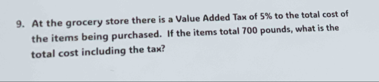 At the grocery store there is a Value Added Tax of 5% to the total cost of 
the items being purchased. If the items total 700 pounds, what is the 
total cost including the tax?