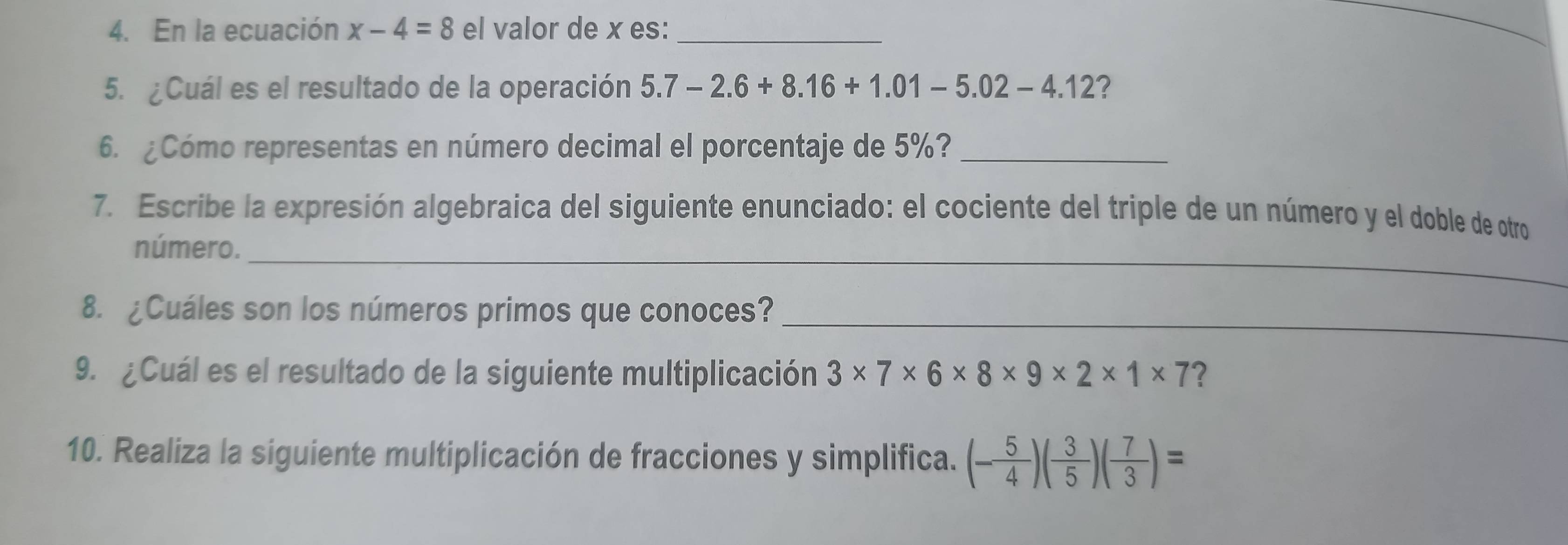 En la ecuación x-4=8 el valor de x es:_ 
_ 
5. ¿Cuál es el resultado de la operación 5.7-2.6+8.16+1.01-5.02-4.12 ? 
6. ¿Cómo representas en número decimal el porcentaje de 5%?_ 
7. Escribe la expresión algebraica del siguiente enunciado: el cociente del triple de un número y el doble de otro 
número._ 
8. ¿Cuáles son los números primos que conoces?_ 
9. ¿Cuál es el resultado de la siguiente multiplicación 3* 7* 6* 8* 9* 2* 1* 7 ? 
10. Realiza la siguiente multiplicación de fracciones y simplifica. (- 5/4 )( 3/5 )( 7/3 )=