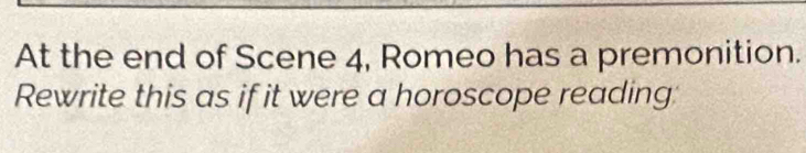 At the end of Scene 4, Romeo has a premonition. 
Rewrite this as if it were a horoscope reading