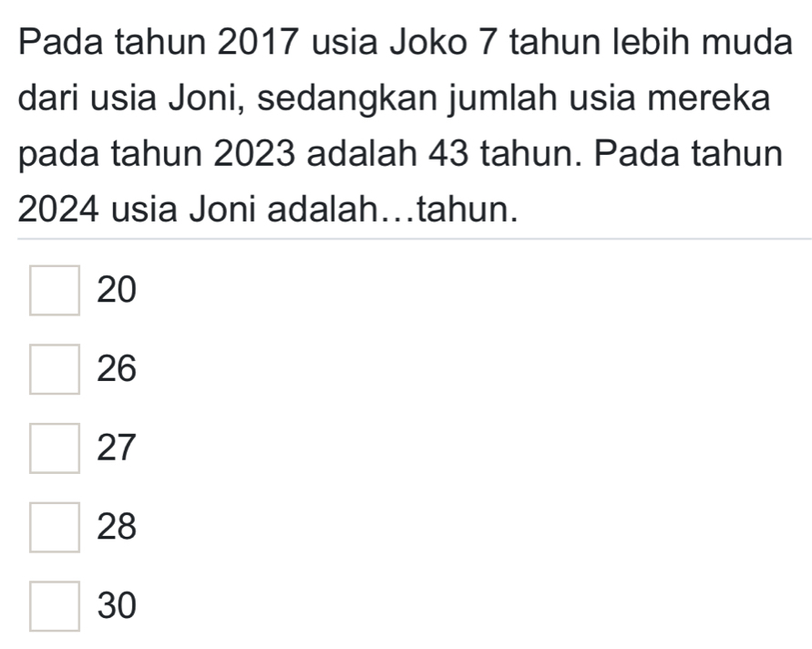 Pada tahun 2017 usia Joko 7 tahun lebih muda
dari usia Joni, sedangkan jumlah usia mereka
pada tahun 2023 adalah 43 tahun. Pada tahun
2024 usia Joni adalah…tahun.
20
26
27
28
30