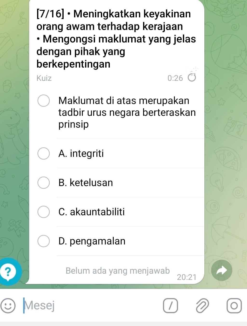 [7/16] • Meningkatkan keyakinan
orang awam terhadap kerajaan
• Mengongsi maklumat yang jelas
dengan pihak yang
berkepentingan
Kuiz 0:26
Maklumat di atas merupakan
tadbir urus negara berteraskan
prinsip
A. integriti
B. ketelusan
8
C. akauntabiliti
D. pengamalan
? Belum ada yang menjawab
20:21
Mesej