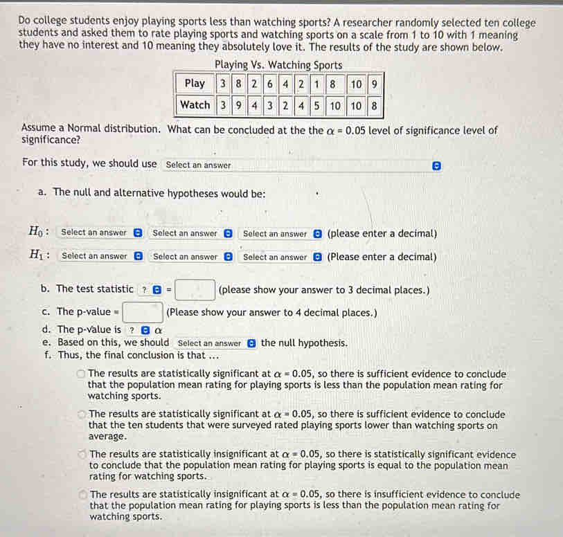 Do college students enjoy playing sports less than watching sports? A researcher randomly selected ten college
students and asked them to rate playing sports and watching sports on a scale from 1 to 10 with 1 meaning
they have no interest and 10 meaning they absolutely love it. The results of the study are shown below.
Assume a Normal distribution. What can be concluded at the the alpha =0.05 level of significance level of
significance?
For this study, we should use Select an answer
a. The null and alternative hypotheses would be:
H_0 : Select an answer Select an answer Select an answer (please enter a decimal)
H_1 ： Select an answer Select an answer Select an answer (Please enter a decimal)
b. The test statistic ? θ =□ (please show your answer to 3 decimal places.)
c. The p-value = (Please show your answer to 4 decimal places.)
d. The p -value is ? α
e. Based on this, we should Select an answer θ the null hypothesis.
f. Thus, the final conclusion is that ...
The results are statistically significant at alpha =0.05 , so there is sufficient evidence to conclude
that the population mean rating for playing sports is less than the population mean rating for
watching sports.
The results are statistically significant at alpha =0.05 , so there is sufficient evidence to conclude
that the ten students that were surveyed rated playing sports lower than watching sports on
average.
The results are statistically insignificant at alpha =0.05 , so there is statistically significant evidence
to conclude that the population mean rating for playing sports is equal to the population mean
rating for watching sports.
The results are statistically insignificant at alpha =0.05 , so there is insufficient evidence to conclude
that the population mean rating for playing sports is less than the population mean rating for
watching sports.