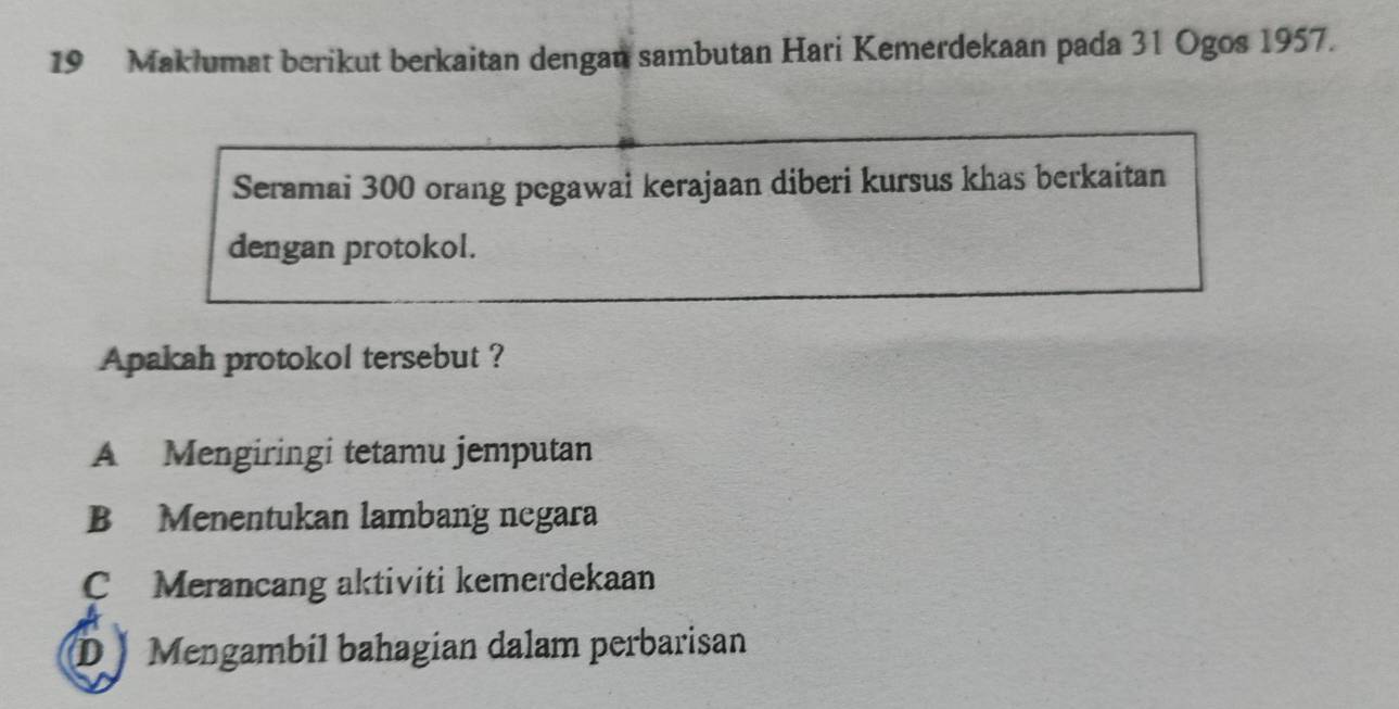 Maklumat berikut berkaitan dengan sambutan Hari Kemerdekaan pada 31 Ogos 1957.
Seramai 300 orang pegawai kerajaan diberi kursus khas berkaitan
dengan protokol.
Apakah protokol tersebut ?
A Mengiringi tetamu jemputan
B Menentukan lambang negara
C Merancang aktiviti kemerdekaan
D ) Mengambil bahagian dalam perbarisan