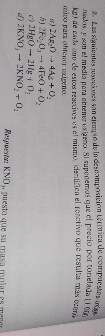 Las siguientes reacciones son ejemplo de la descomposición térmica de compuestos oxige
nados, y son el medio para obtener oxígeno. Si suponemos que el precio por tonelada (1 000
kg) de cada uno de estos reactivos es el mismo, identifica el reactivo que resulta más econó
mico para obtener oxígeno.
a) 2Ag_2Oto 4Ag+O_2
b) 2Fe_2O_3to 4FeO+O_2
c) 2HgOto 2Hg+O_2
d) 2KNO_3to 2KNO_2+O_2
Respuesta: KNO_3 , puesto que su masa molar es men or