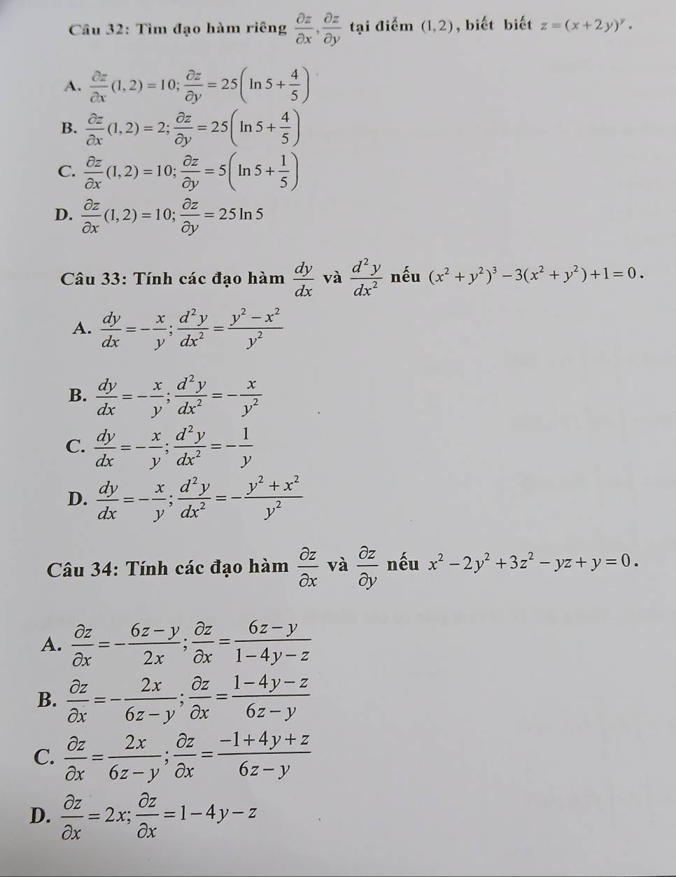 Tìm đạo hàm riêng  partial z/partial x , partial z/partial y  tại điểm (1,2) , biết biết z=(x+2y)^y.
A.  partial z/partial x (1,2)=10; partial z/partial y =25(ln 5+ 4/5 )
B.  partial z/partial x (1,2)=2; partial z/partial y =25(ln 5+ 4/5 )
C.  partial z/partial x (1,2)=10; partial z/partial y =5(ln 5+ 1/5 )
D.  partial z/partial x (1,2)=10; partial z/partial y =25ln 5
Câu 33: Tính các đạo hàm  dy/dx  và  d^2y/dx^2  nếu (x^2+y^2)^3-3(x^2+y^2)+1=0.
A.  dy/dx =- x/y ; d^2y/dx^2 = (y^2-x^2)/y^2 
B.  dy/dx =- x/y ; d^2y/dx^2 =- x/y^2 
C.  dy/dx =- x/y ; d^2y/dx^2 =- 1/y 
D.  dy/dx =- x/y ; d^2y/dx^2 =- (y^2+x^2)/y^2 
Câu 34: Tính các đạo hàm  partial z/partial x  và  partial z/partial y  nếu x^2-2y^2+3z^2-yz+y=0.
A.  partial z/partial x =- (6z-y)/2x ; partial z/partial x = (6z-y)/1-4y-z 
B.  partial z/partial x =- 2x/6z-y ; partial z/partial x = (1-4y-z)/6z-y 
C.  partial z/partial x = 2x/6z-y ; partial z/partial x = (-1+4y+z)/6z-y 
D.  partial z/partial x =2x; partial z/partial x =1-4y-z