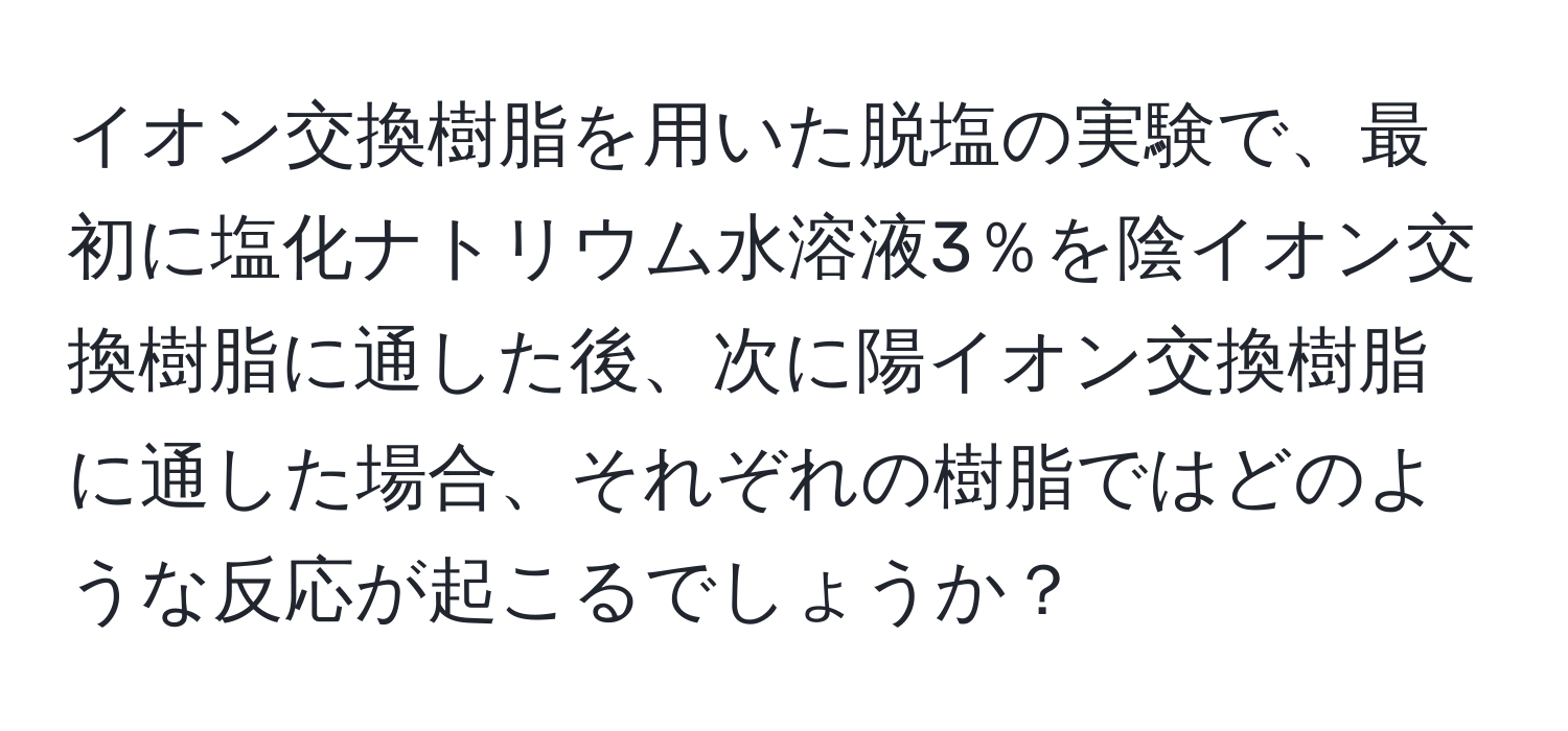 イオン交換樹脂を用いた脱塩の実験で、最初に塩化ナトリウム水溶液3％を陰イオン交換樹脂に通した後、次に陽イオン交換樹脂に通した場合、それぞれの樹脂ではどのような反応が起こるでしょうか？