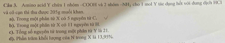 Amino acid Y chứa 1 nhóm -COOH và 2 nhóm -NH_2 cho 1 mol Y tác dụng hết với dung dịch HCl
và cô cạn thì thu được 205g muối khan.
a). Trong một phân tử X có 5 nguyên tử C.
b). Trong một phân tử X có 11 nguyên tử H.
c). Tổng số nguyên tử trong một phân tử Y là 21.
d). Phần trăm khối lượng của N trong X là 13, 95%.