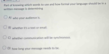 Part of knowing which words to use and how formal your language should be in a
written message is determining
A) who your audience is.
B) whether it's a text or email.
C) whether communication will be synchronous.
D) how long your message needs to be.