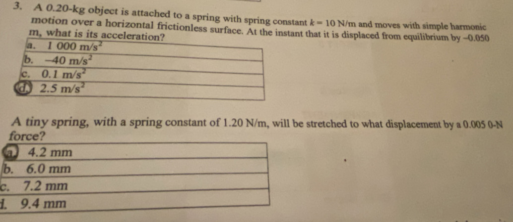 A 0.20-kg object is attached to a spring with spring constant k=10N/m and moves with simple harmonic
motion over a horizontal frictionless surface. At the instant that it is displaced from equilibrium by -0.050
m, what is i
A tiny spring, with a spring constant of 1.20 N/m, will be stretched to what displacement by a 0.005 0-N
c
1