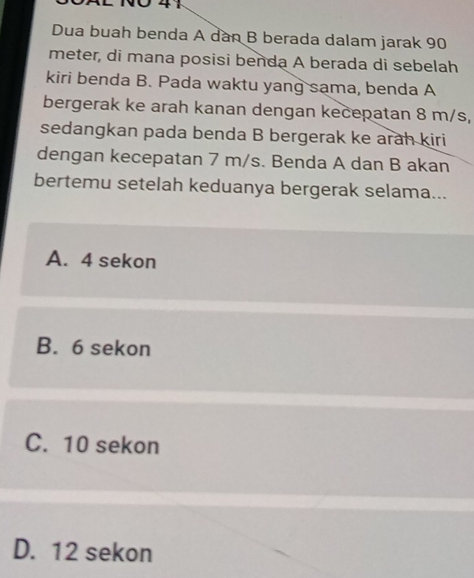 0 41
Dua buah benda A dàn B berada dalam jarak 90
meter, di mana posisi benda A berada di sebelah
kiri benda B. Pada waktu yang sama, benda A
bergerak ke arah kanan dengan kecepatan 8 m/s,
sedangkan pada benda B bergerak ke arah kiri
dengan kecepatan 7 m/s. Benda A dan B akan
bertemu setelah keduanya bergerak selama...
A. 4 sekon
B. 6 sekon
C. 10 sekon
D. 12 sekon