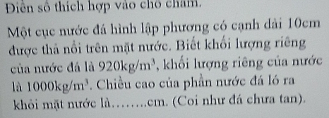 Diên số thích hợp vào chô cham. 
Một cục nước đá hình lập phương có cạnh dài 10cm
được thả nổi trên mặt nước. Biết khối lượng riêng 
của nước đá là 920kg/m^3 , khối lượng riêng của nước 
là 1000kg/m^3. Chiều cao của phần nước đá ló ra 
khỏi mặt nước là…...cm. (Coi như đá chưa tan).