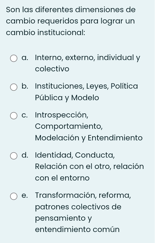 Son las diferentes dimensiones de
cambio requeridos para lograr un
cambio institucional:
a. Interno, externo, individual y
colectivo
b. Instituciones, Leyes, Política
Pública y Modelo
c. Introspección,
Comportamiento,
Modelación y Entendimiento
d. Identidad, Conducta,
Relación con el otro, relación
con el entorno
e. Transformación, reforma,
patrones colectivos de
pensamiento y
entendimiento común