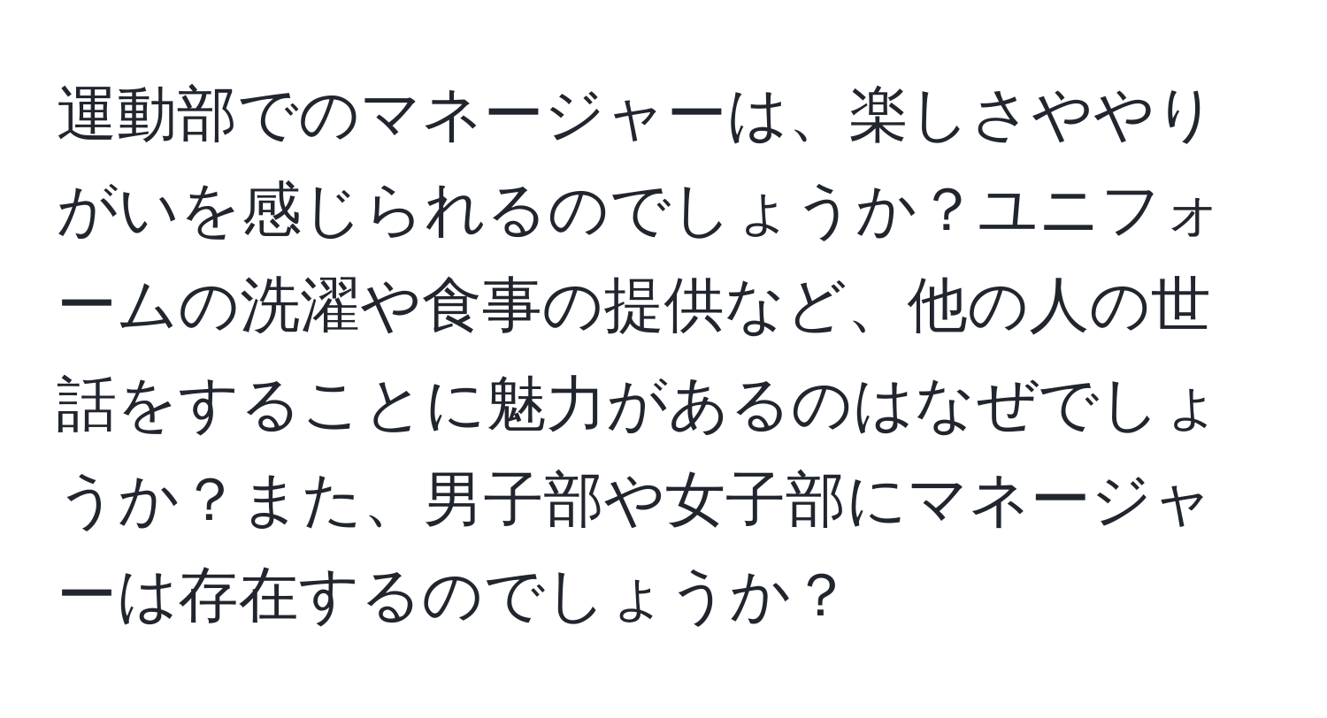 運動部でのマネージャーは、楽しさややりがいを感じられるのでしょうか？ユニフォームの洗濯や食事の提供など、他の人の世話をすることに魅力があるのはなぜでしょうか？また、男子部や女子部にマネージャーは存在するのでしょうか？