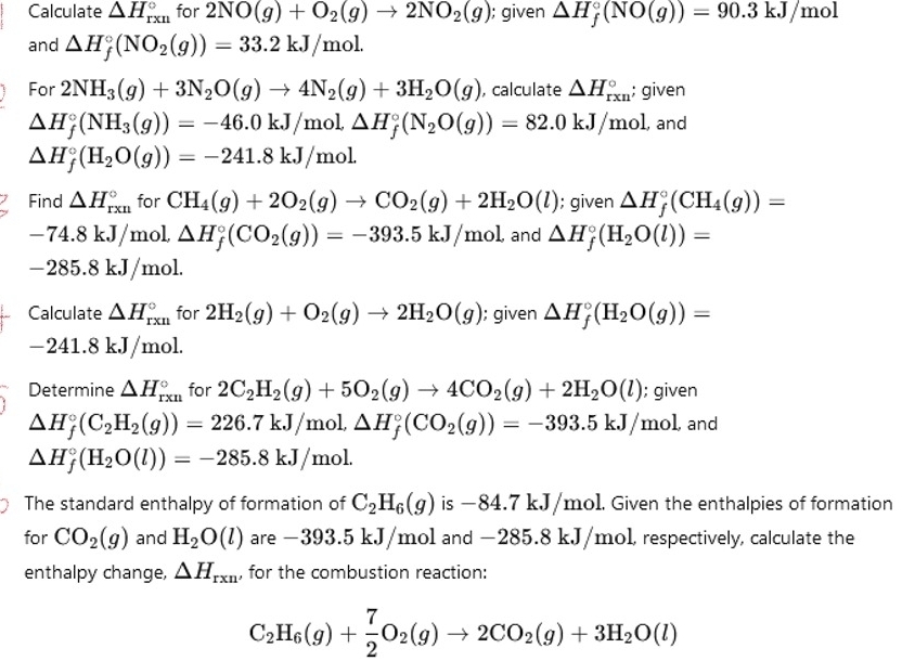 Calculate △ H_(rxn)° for 2NO(g)+O_2(g)to 2NO_2(g) ); given △ H_f^((circ)(NO(g))=90.3kJ/mol
and △ H_f°(NO_2)(g))=33.2kJ/mol.
For 2NH_3(g)+3N_2O(g)to 4N_2(g)+3H_2O(g) , calculate △ H_(rxn)°; given
△ H_f^((circ)(NH_3)(g))=-46.0kJ/mol△ H_f^((circ)(N_2)O(g))=82.0kJ/mol , and
△ H_f^((circ)(H_2)O(g))=-241.8kJ/mol.
Find △ H_(rxn)° for CH_4(g)+2O_2(g)to CO_2(g)+2H_2O(l); given △ H_f^((circ)(CH_4)(g))=
-74.8kJ/ mol, △ H_f^((circ)(CO_2)(g))=-393.5kJ/mol and △ H_f^((circ)(H_2)O(l))=. i) 85.8 kJ/mol.
Calculate △ H_(rxn)° for 2H_2(g)+O_2(g)to 2H_2O(g); given △ H_f^((circ)(H_2)O(g))=
- 241.8 kJ/mol.
Determine △ H_(rxn)° for 2C_2H_2(g)+5O_2(g)to 4CO_2(g)+2H_2O(l); given
△ H_f^((circ)(C_2)H_2(g))=226.7kJ/mol,△ H_f^((circ)(CO_2)(g))=-393.5kJ/mol, and
△ H_f^((circ)(H_2)O(l))=-285.8kJ/mol.
The standard enthalpy of formation of C_2H_6(g) is −84.7 kJ/mol. Given the enthalpies of formation
for CO_2(g) and H_2O(l) are -393.5 kJ/mol and -2 85.8 kJ/mol , respectively, calculate the
enthalpy change, △ H_rxn , for the combustion reaction:
C_2H_6(g)+ 7/2 O_2(g)to 2CO_2(g)+3H_2O(l)